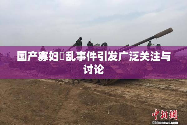 国产寡妇婬乱事件引发广泛关注与讨论