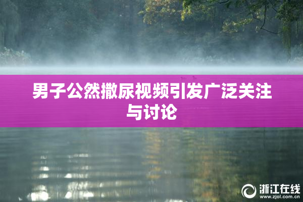 男子公然撒尿视频引发广泛关注与讨论