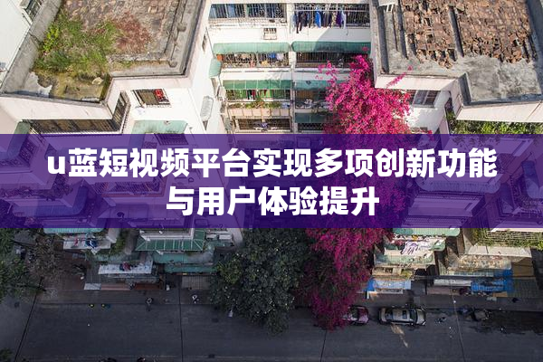 u蓝短视频平台实现多项创新功能与用户体验提升