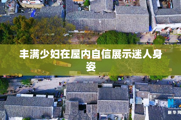 丰满少妇在屋内自信展示迷人身姿