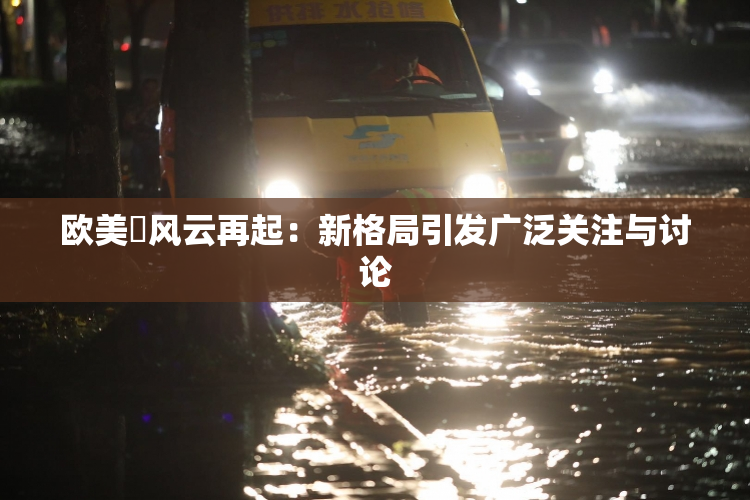 欧美巜风云再起：新格局引发广泛关注与讨论