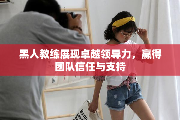 黑人教练展现卓越领导力，赢得团队信任与支持
