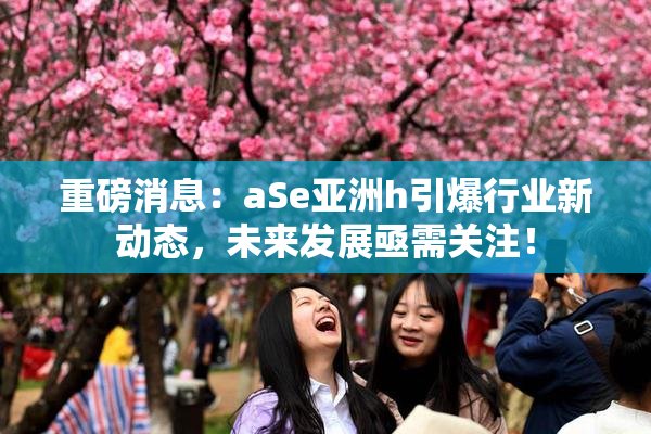 重磅消息：aSe亚洲h引爆行业新动态，未来发展亟需关注！