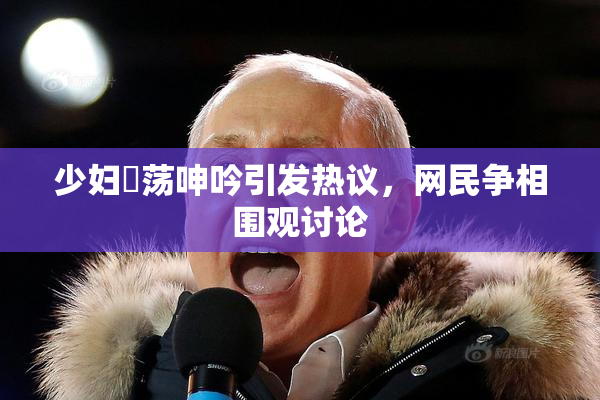 少妇婬荡呻吟引发热议，网民争相围观讨论