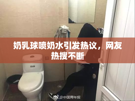 奶乳球喷奶水引发热议，网友热搜不断