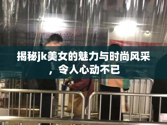 揭秘jk美女的魅力与时尚风采，令人心动不已