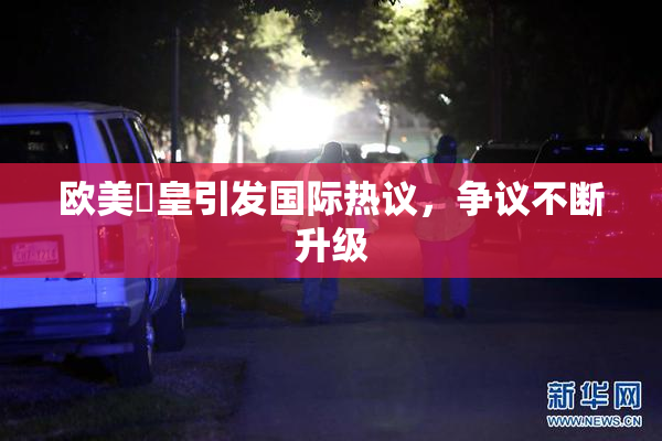 欧美嘼皇引发国际热议，争议不断升级