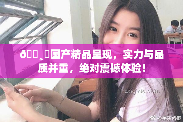 🌸‌国产精品呈现，实力与品质并重，绝对震撼体验！