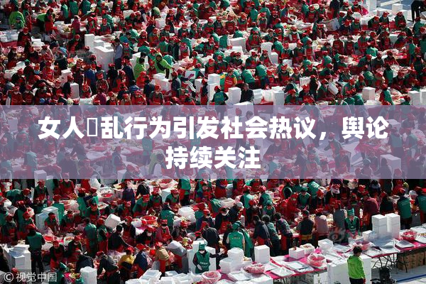 女人婬乱行为引发社会热议，舆论持续关注
