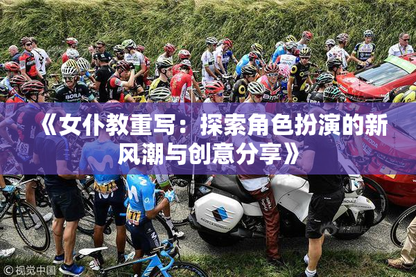《女仆教重写：探索角色扮演的新风潮与创意分享》