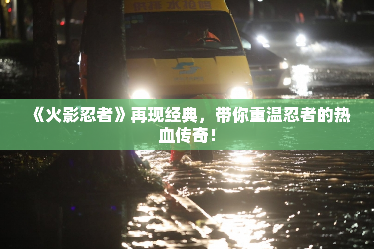 《火影忍者》再现经典，带你重温忍者的热血传奇！