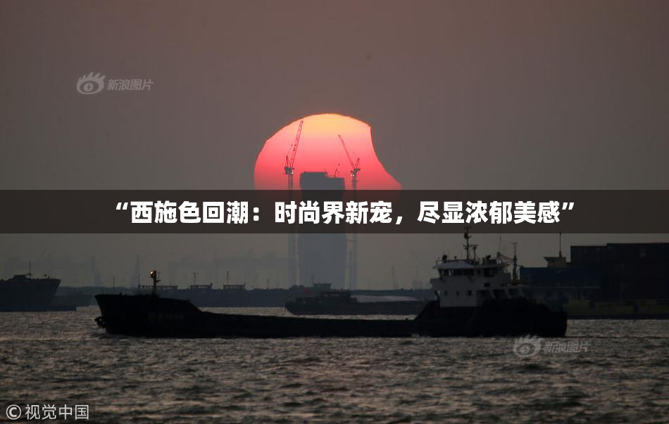 “西施色回潮：时尚界新宠，尽显浓郁美感”