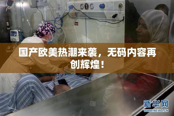 国产欧美热潮来袭，无码内容再创辉煌！