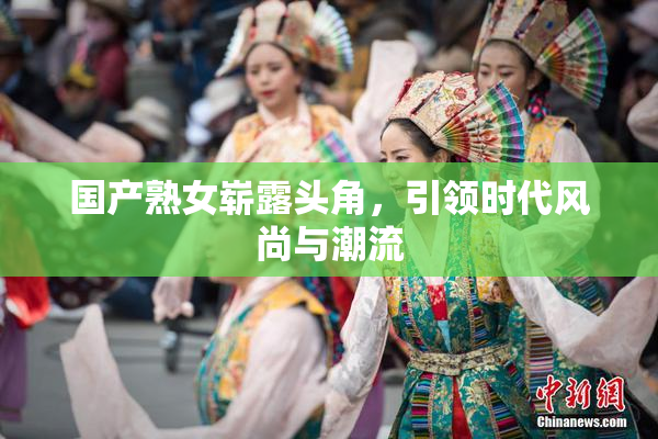 国产熟女崭露头角，引领时代风尚与潮流