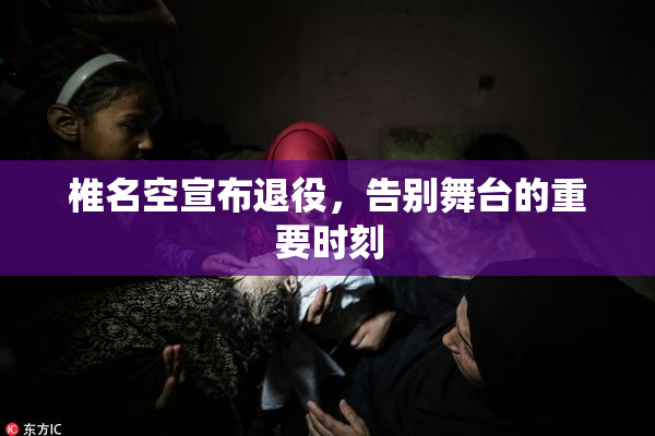 椎名空宣布退役，告别舞台的重要时刻