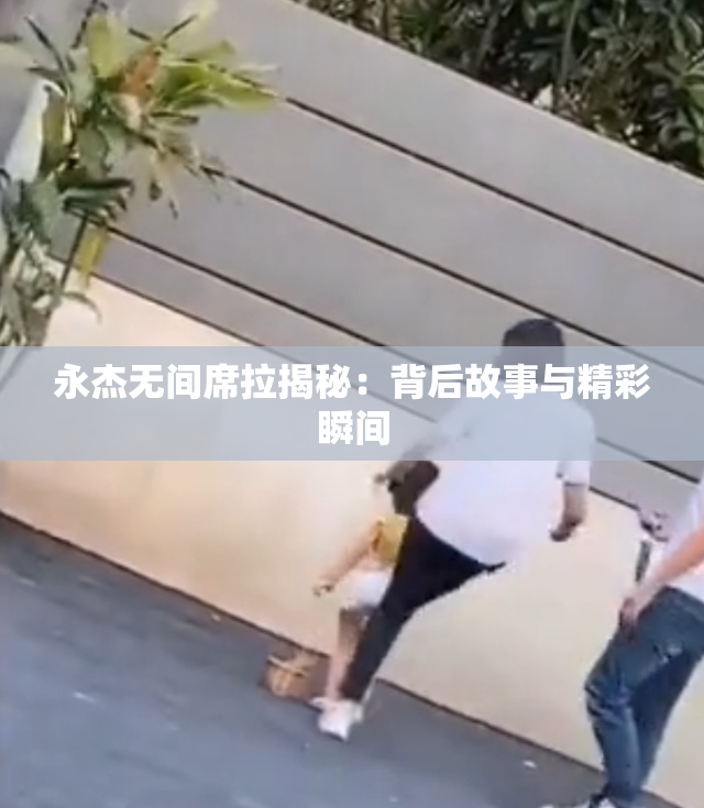 永杰无间席拉揭秘：背后故事与精彩瞬间