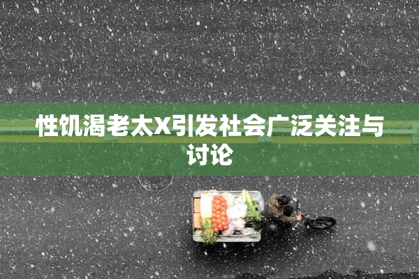 性饥渴老太X引发社会广泛关注与讨论