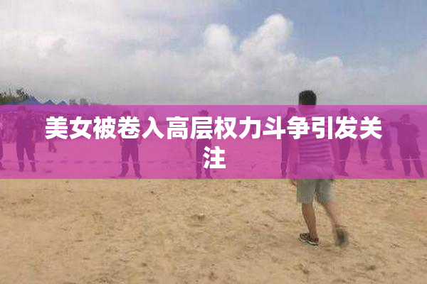 美女被卷入高层权力斗争引发关注