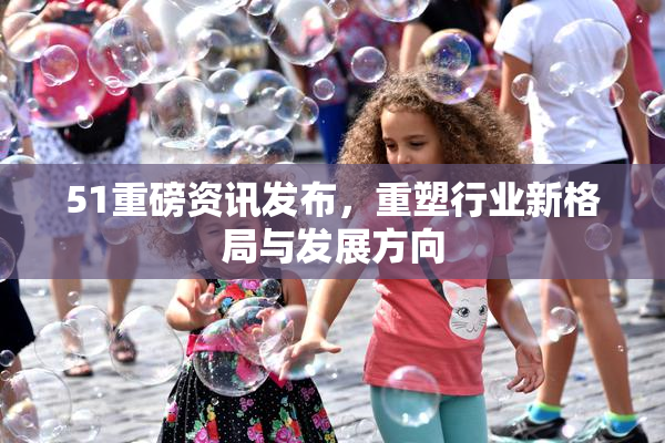 51重磅资讯发布，重塑行业新格局与发展方向