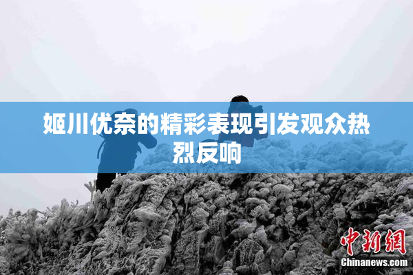姬川优奈的精彩表现引发观众热烈反响