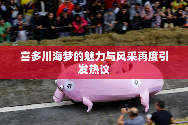 喜多川海梦的魅力与风采再度引发热议