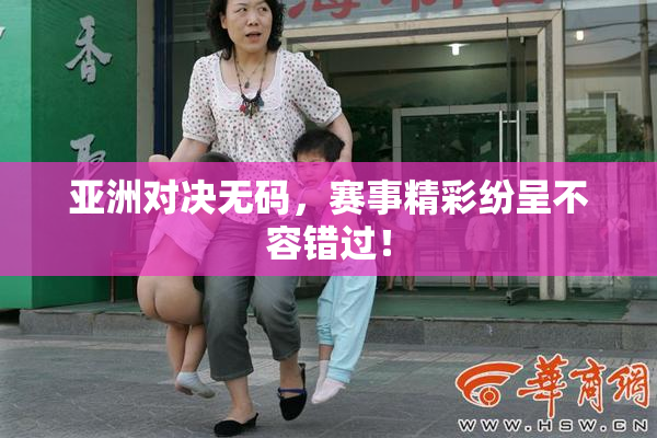 亚洲对决无码，赛事精彩纷呈不容错过！