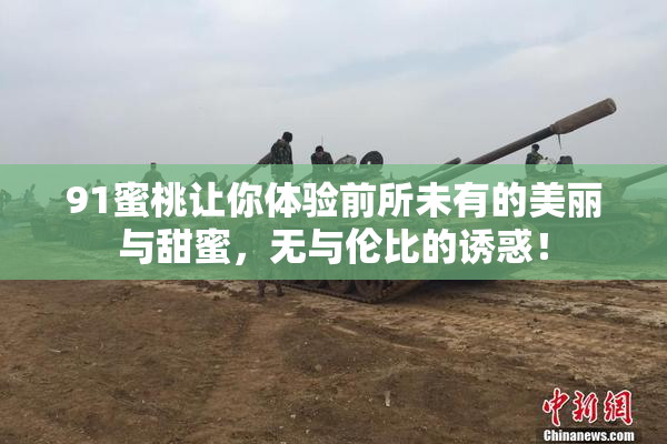 91蜜桃让你体验前所未有的美丽与甜蜜，无与伦比的诱惑！