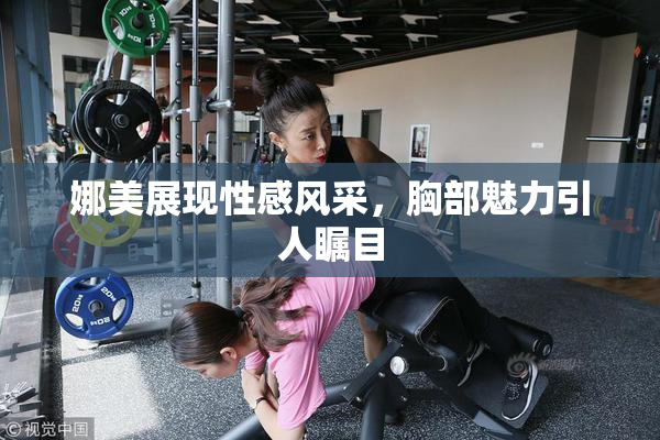 娜美展现性感风采，胸部魅力引人瞩目