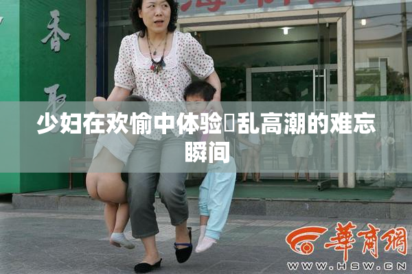少妇在欢愉中体验婬乱高潮的难忘瞬间