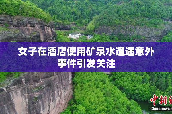 女子在酒店使用矿泉水遭遇意外事件引发关注