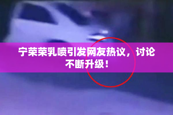 宁荣荣乳喷引发网友热议，讨论不断升级！