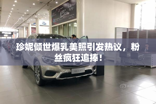 珍妮倾世爆乳美照引发热议，粉丝疯狂追捧！