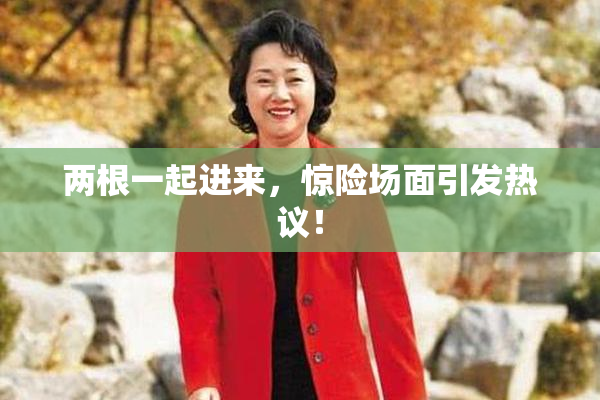 两根一起进来，惊险场面引发热议！