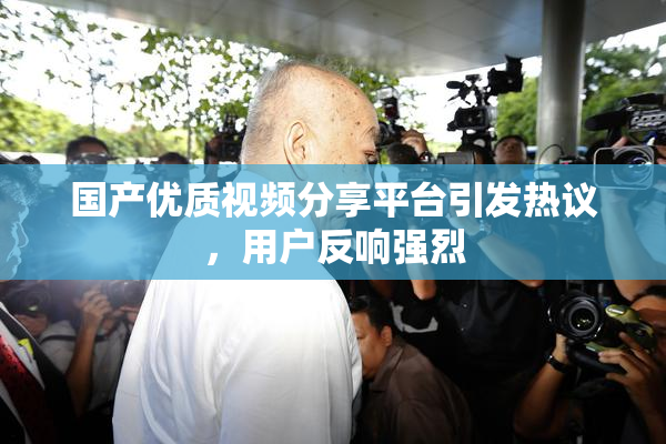 国产优质视频分享平台引发热议，用户反响强烈