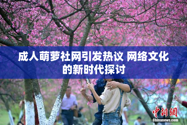 成人萌萝社网引发热议 网络文化的新时代探讨