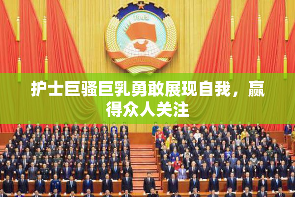 护士巨骚巨乳勇敢展现自我，赢得众人关注