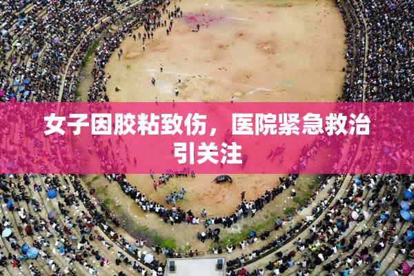 女子因胶粘致伤，医院紧急救治引关注