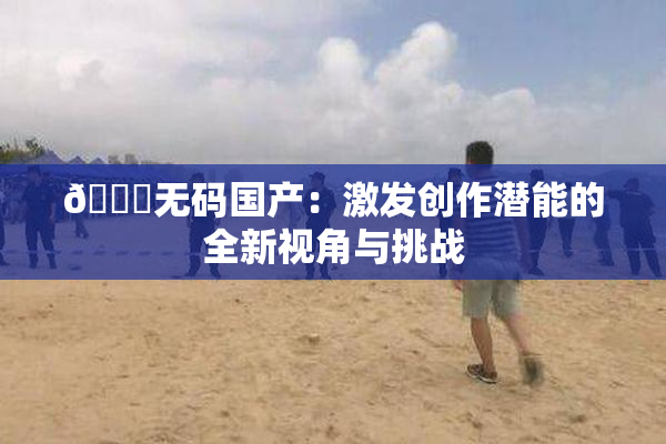 🔞无码国产：激发创作潜能的全新视角与挑战