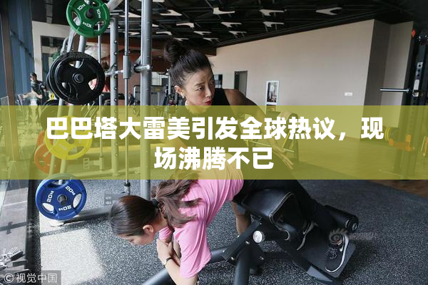 巴巴塔大雷美引发全球热议，现场沸腾不已