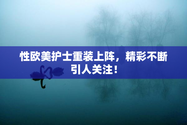 性欧美护士重装上阵，精彩不断引人关注！