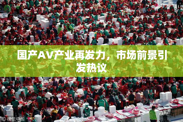 国产AV产业再发力，市场前景引发热议