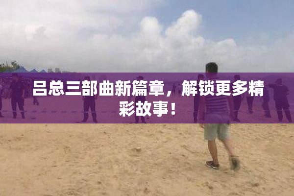 吕总三部曲新篇章，解锁更多精彩故事！
