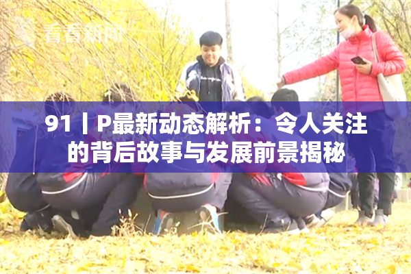 91丨P最新动态解析：令人关注的背后故事与发展前景揭秘