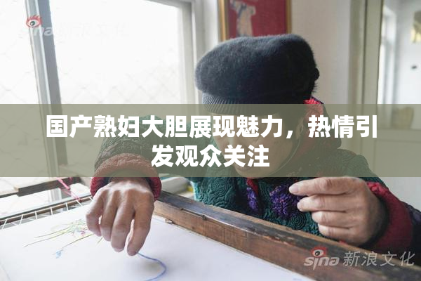 国产熟妇大胆展现魅力，热情引发观众关注