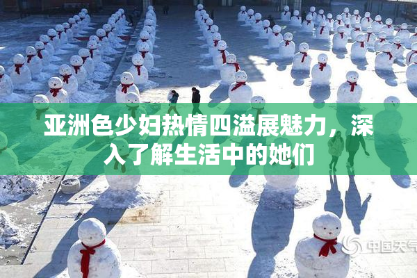 亚洲色少妇热情四溢展魅力，深入了解生活中的她们