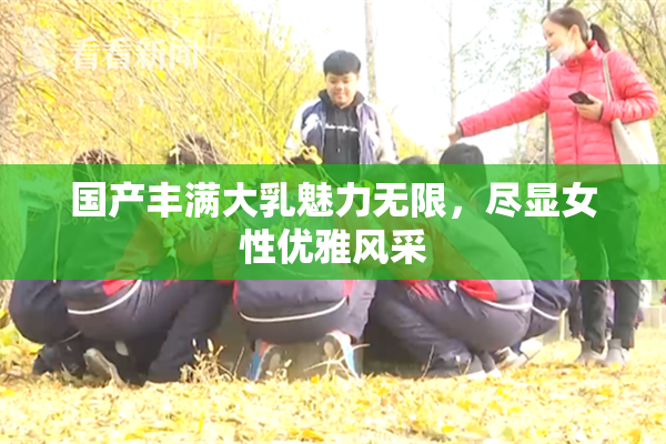 国产丰满大乳魅力无限，尽显女性优雅风采