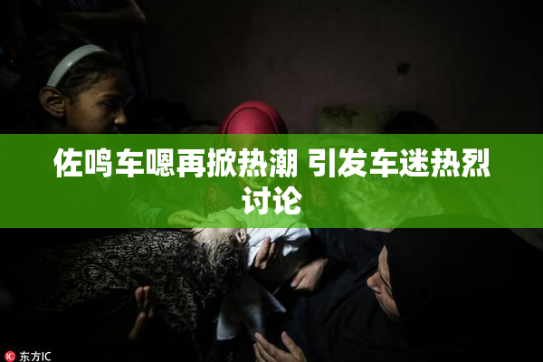 佐鸣车嗯再掀热潮 引发车迷热烈讨论