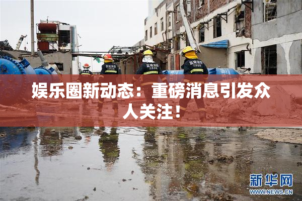 娱乐圈新动态：重磅消息引发众人关注！