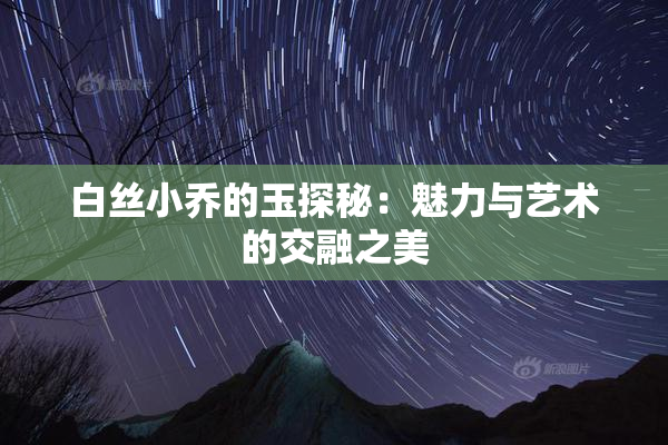 白丝小乔的玉探秘：魅力与艺术的交融之美