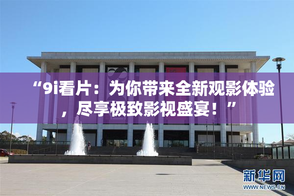 “9i看片：为你带来全新观影体验，尽享极致影视盛宴！”